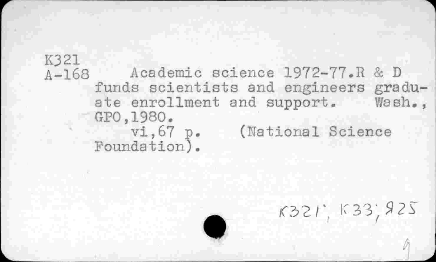 ﻿K321
A-168 Academic science 1972-77.R & D funds scientists and engineers gradu ate enrollment and support. Wash. GP0,1980.
vi,67 p. (Rational Science Foundation).